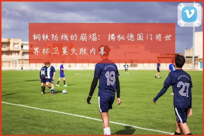 钢铁防线的崩塌：揭秘德国门将世界杯卫冕失败内幕