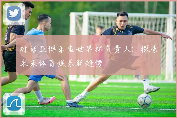 对话亚博乐鱼世界杯负责人：探索未来体育娱乐新趋势