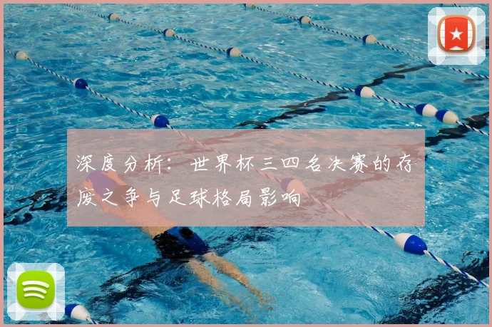 深度分析：世界杯三四名决赛的存废之争与足球格局影响