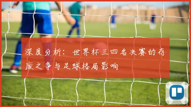 深度分析：世界杯三四名决赛的存废之争与足球格局影响
