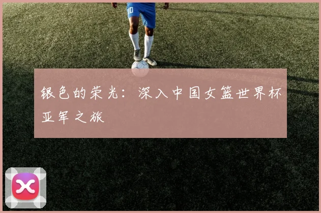 银色的荣光：深入中国女篮世界杯亚军之旅