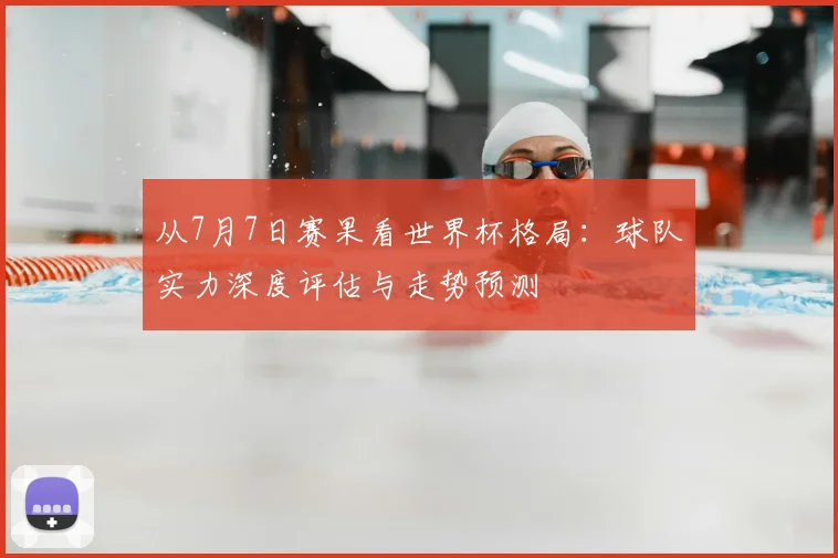 从7月7日赛果看世界杯格局：球队实力深度评估与走势预测