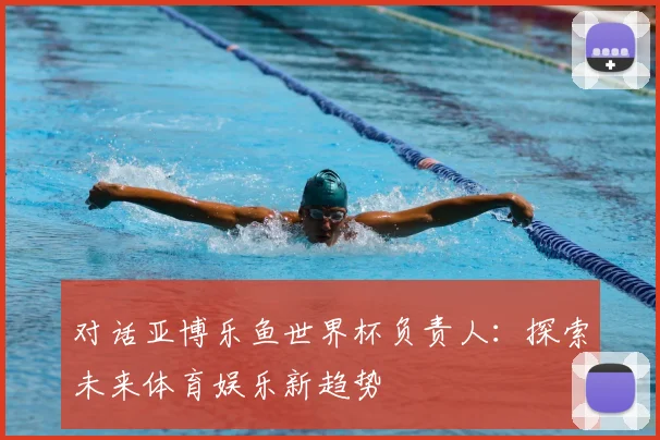 对话亚博乐鱼世界杯负责人：探索未来体育娱乐新趋势