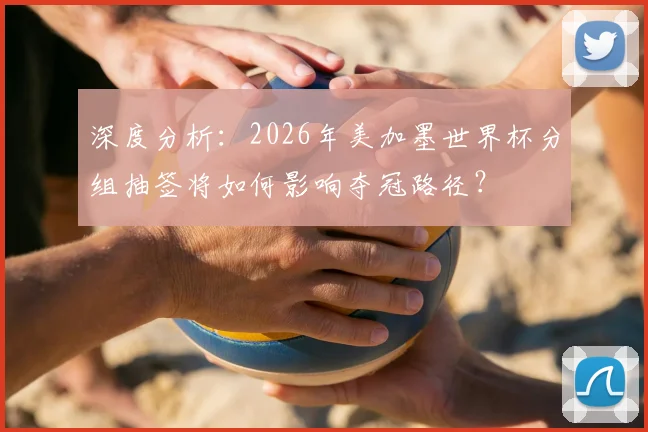 深度分析：2026年美加墨世界杯分组抽签将如何影响夺冠路径？