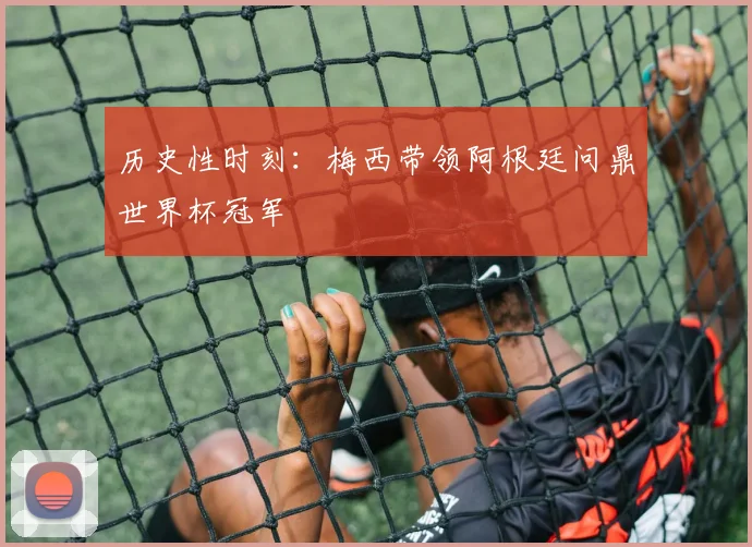 历史性时刻：梅西带领阿根廷问鼎世界杯冠军
