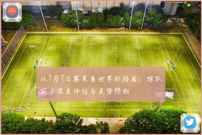 从7月7日赛果看世界杯格局：球队实力深度评估与走势预测