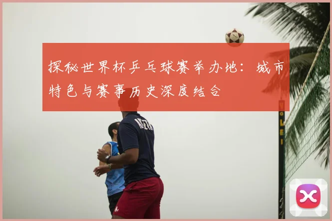 探秘世界杯乒乓球赛举办地：城市特色与赛事历史深度结合