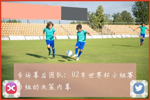 专访幕后团队：02年世界杯小组赛分组的决策内幕