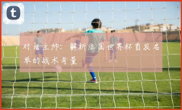 对话主帅：解析法国世界杯首发名单的战术考量