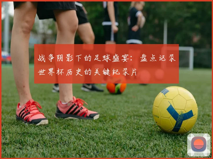 战争阴影下的足球盛宴：盘点记录世界杯历史的关键纪录片