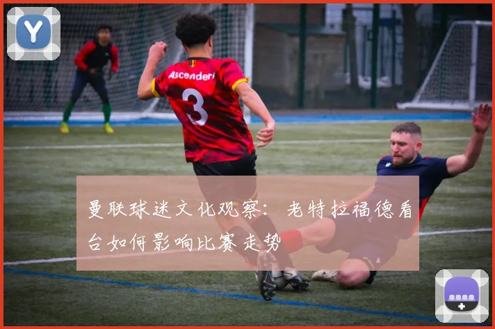 曼联球迷文化观察：老特拉福德看台如何影响比赛走势