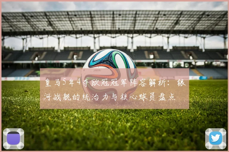 皇马5年4夺欧冠冠军阵容解析：银河战舰的统治力与核心球员盘点