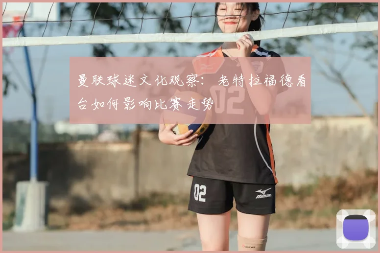 曼联球迷文化观察：老特拉福德看台如何影响比赛走势